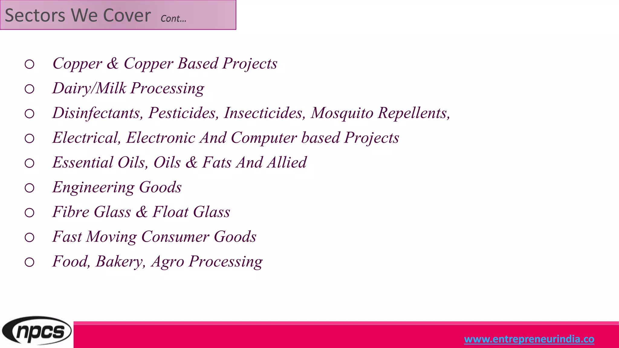 Sectors We Cover Cont…
o Copper & Copper Based Projects
o Dairy/Milk Processing
o Disinfectants, Pesticides, Insecticides, Mosquito Repellents,
o Electrical, Electronic And Computer based Projects
o Essential Oils, Oils & Fats And Allied
o Engineering Goods
o Fibre Glass & Float Glass
o Fast Moving Consumer Goods
o Food, Bakery, Agro Processing
www.entrepreneurindia.co
 