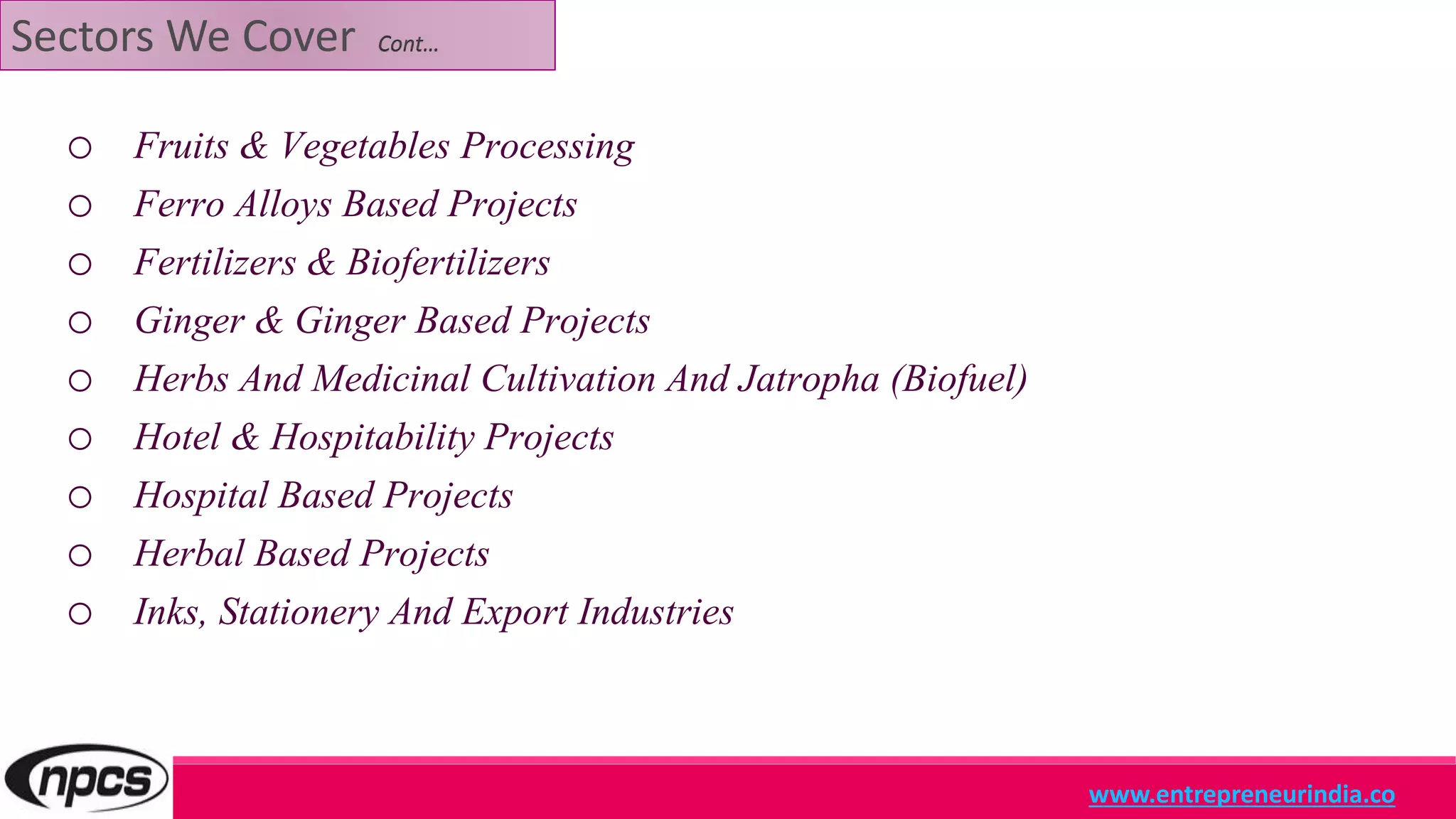 Sectors We Cover Cont…
o Fruits & Vegetables Processing
o Ferro Alloys Based Projects
o Fertilizers & Biofertilizers
o Ginger & Ginger Based Projects
o Herbs And Medicinal Cultivation And Jatropha (Biofuel)
o Hotel & Hospitability Projects
o Hospital Based Projects
o Herbal Based Projects
o Inks, Stationery And Export Industries
www.entrepreneurindia.co
 