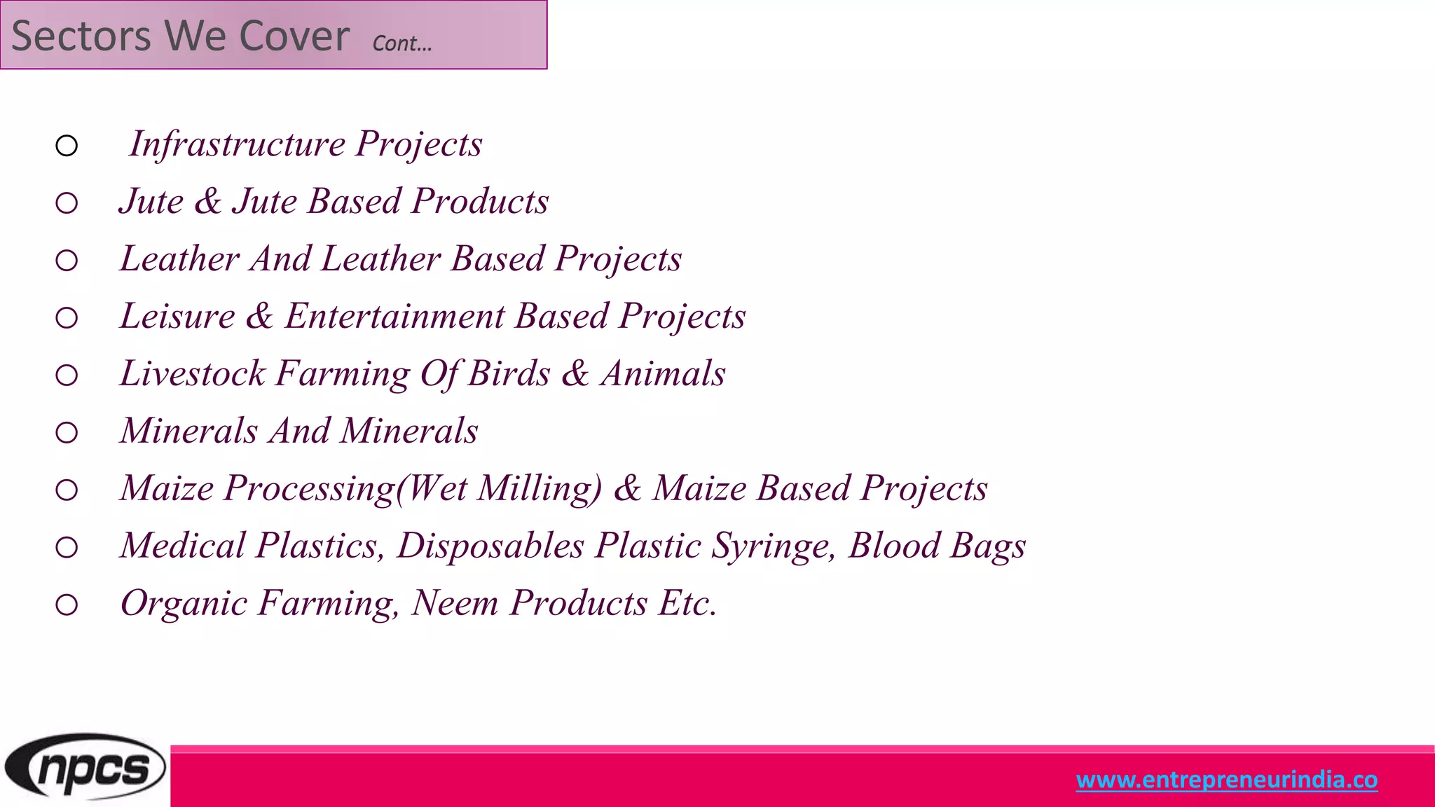 Sectors We Cover Cont…
o Infrastructure Projects
o Jute & Jute Based Products
o Leather And Leather Based Projects
o Leisure & Entertainment Based Projects
o Livestock Farming Of Birds & Animals
o Minerals And Minerals
o Maize Processing(Wet Milling) & Maize Based Projects
o Medical Plastics, Disposables Plastic Syringe, Blood Bags
o Organic Farming, Neem Products Etc.
www.entrepreneurindia.co
 