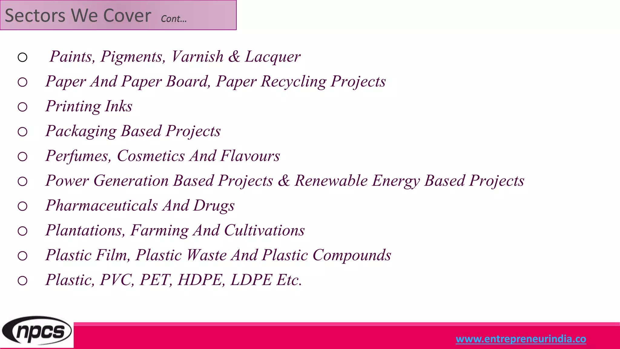 Sectors We Cover Cont…
o Paints, Pigments, Varnish & Lacquer
o Paper And Paper Board, Paper Recycling Projects
o Printing Inks
o Packaging Based Projects
o Perfumes, Cosmetics And Flavours
o Power Generation Based Projects & Renewable Energy Based Projects
o Pharmaceuticals And Drugs
o Plantations, Farming And Cultivations
o Plastic Film, Plastic Waste And Plastic Compounds
o Plastic, PVC, PET, HDPE, LDPE Etc.
www.entrepreneurindia.co
 