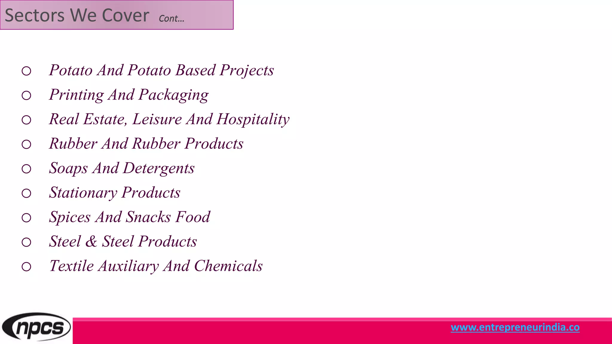 Sectors We Cover Cont…
o Potato And Potato Based Projects
o Printing And Packaging
o Real Estate, Leisure And Hospitality
o Rubber And Rubber Products
o Soaps And Detergents
o Stationary Products
o Spices And Snacks Food
o Steel & Steel Products
o Textile Auxiliary And Chemicals
www.entrepreneurindia.co
 
