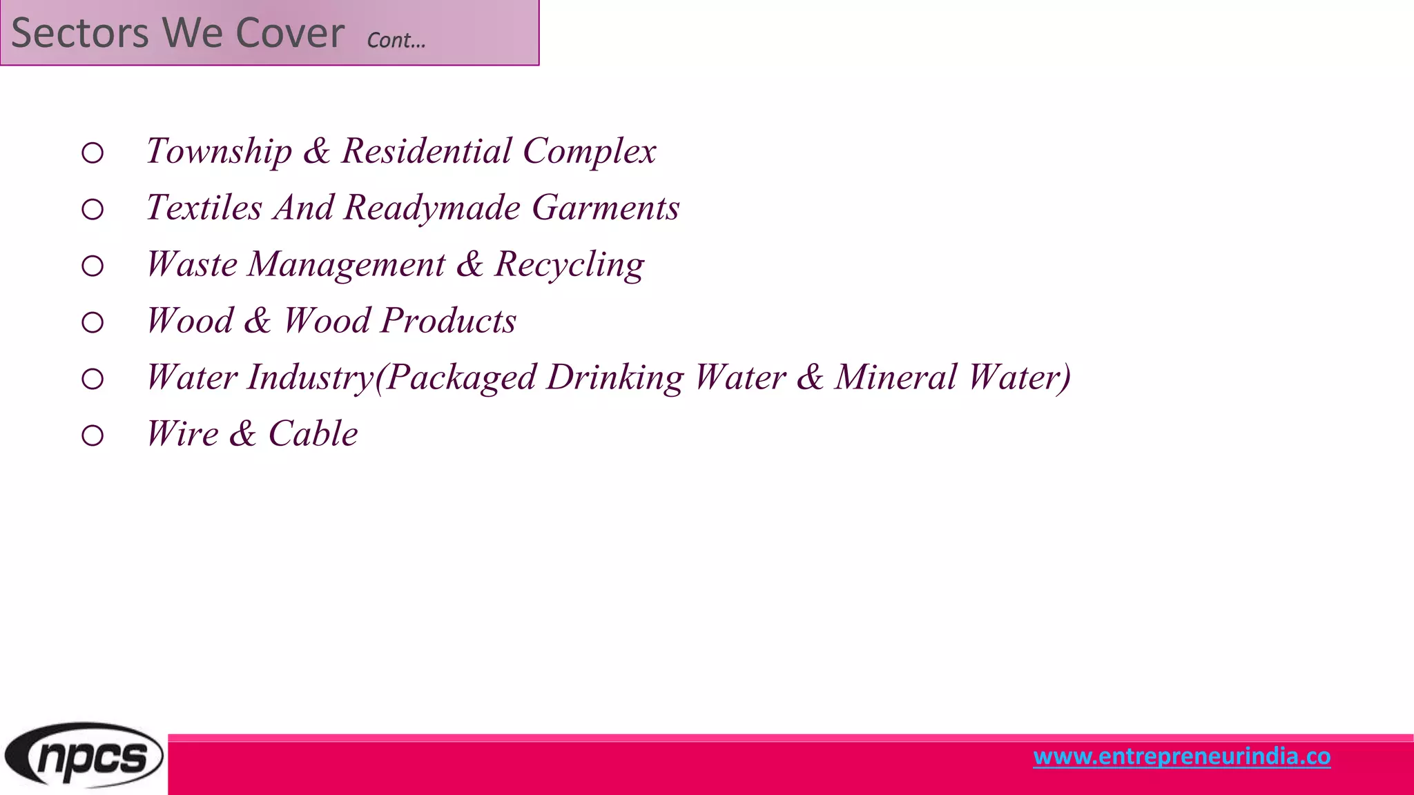 Sectors We Cover Cont…
o Township & Residential Complex
o Textiles And Readymade Garments
o Waste Management & Recycling
o Wood & Wood Products
o Water Industry(Packaged Drinking Water & Mineral Water)
o Wire & Cable
www.entrepreneurindia.co
 