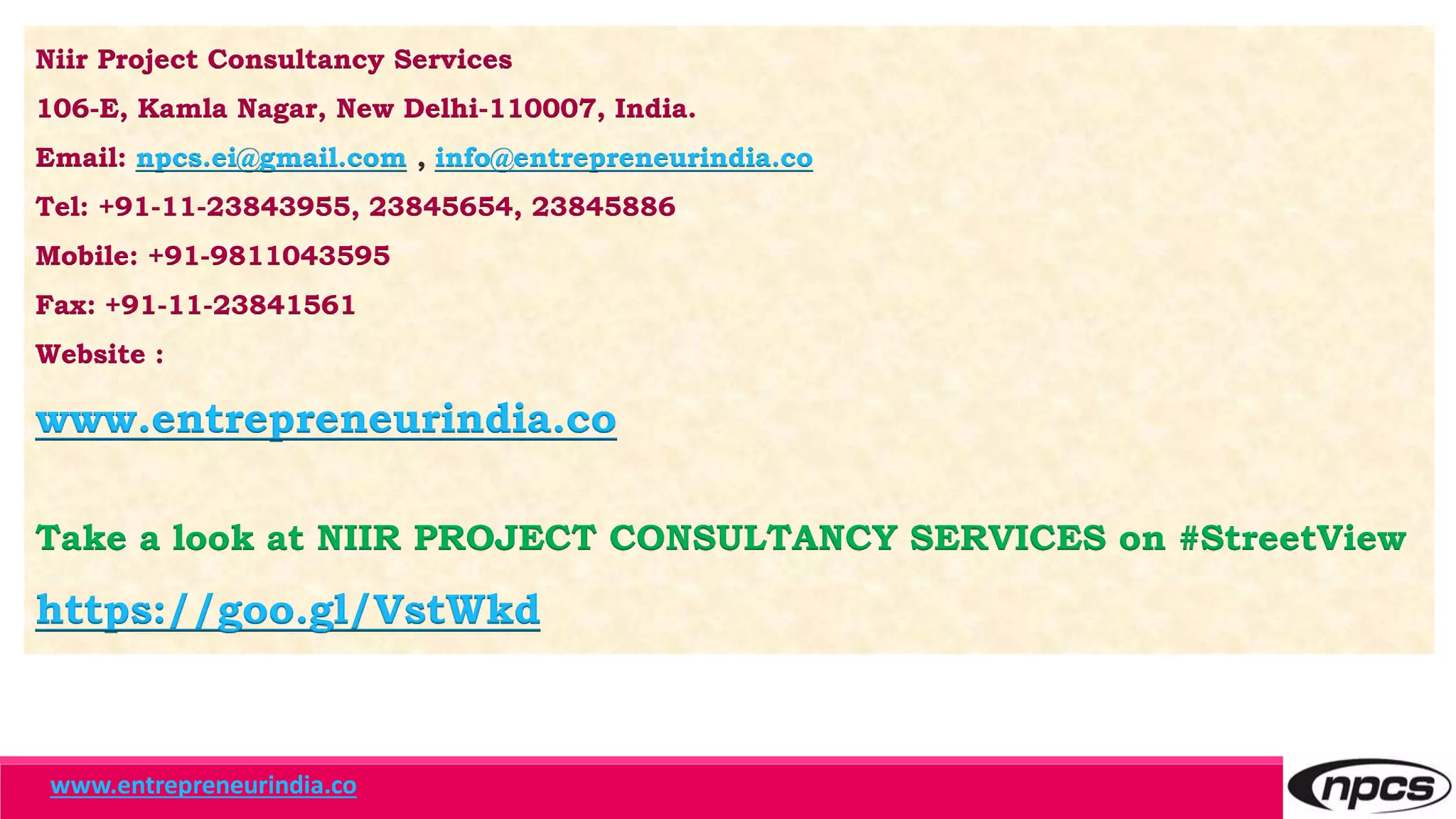 Niir Project Consultancy Services
106-E, Kamla Nagar, New Delhi-110007, India.
Email: npcs.ei@gmail.com , info@entrepreneurindia.co
Tel: +91-11-23843955, 23845654, 23845886
Mobile: +91-9811043595
Fax: +91-11-23841561
Website :
www.entrepreneurindia.co
Take a look at NIIR PROJECT CONSULTANCY SERVICES on #StreetView
https://goo.gl/VstWkd
www.entrepreneurindia.co
 