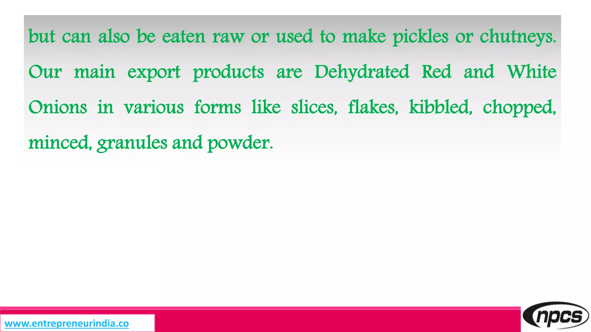 but can also be eaten raw or used to make pickles or chutneys.
Our main export products are Dehydrated Red and White
Onions in various forms like slices, flakes, kibbled, chopped,
minced, granules and powder.
www.entrepreneurindia.co
 
