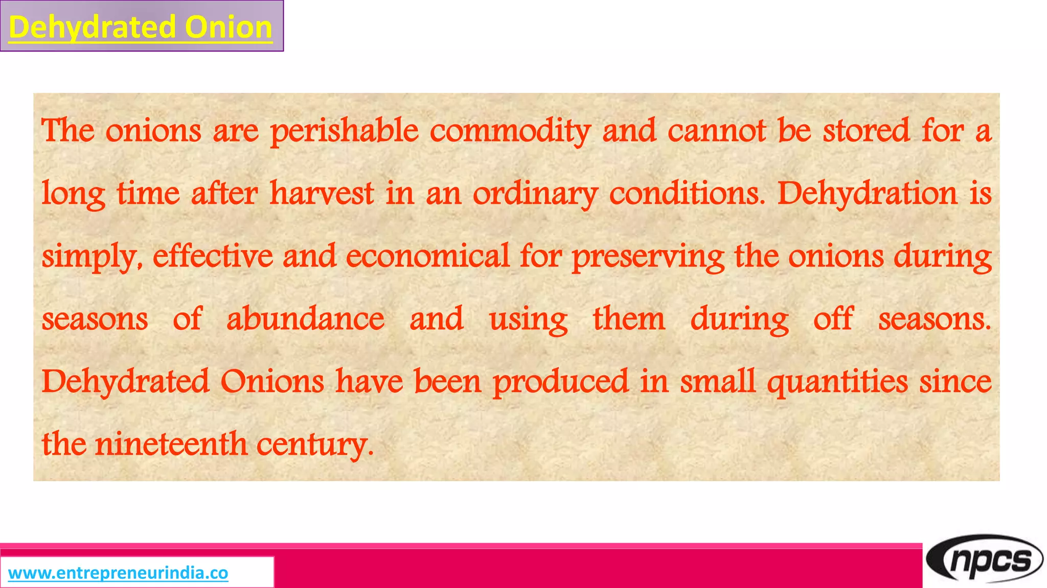 The onions are perishable commodity and cannot be stored for a
long time after harvest in an ordinary conditions. Dehydration is
simply, effective and economical for preserving the onions during
seasons of abundance and using them during off seasons.
Dehydrated Onions have been produced in small quantities since
the nineteenth century.
Dehydrated Onion
www.entrepreneurindia.co
 
