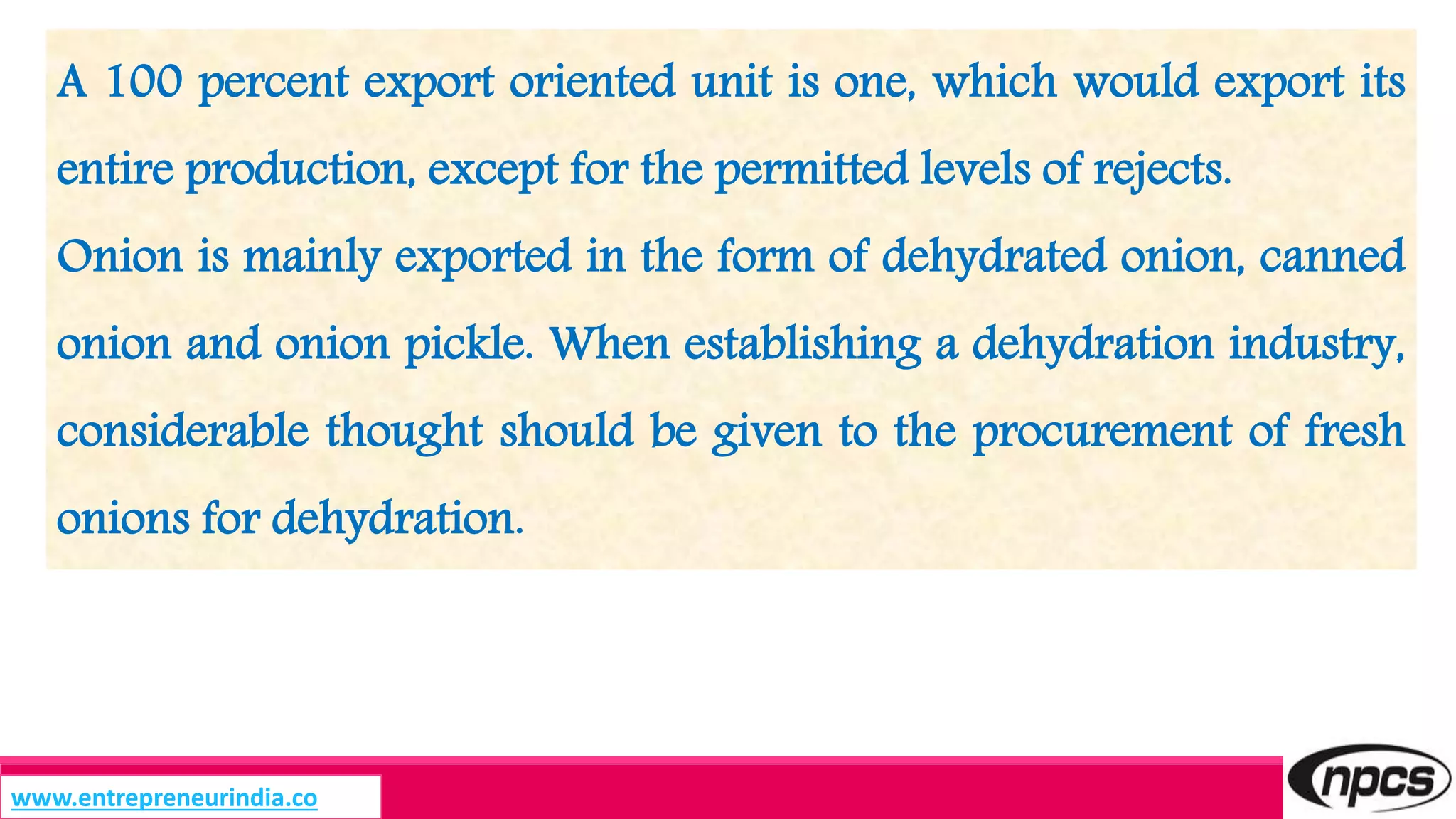 A 100 percent export oriented unit is one, which would export its
entire production, except for the permitted levels of rejects.
Onion is mainly exported in the form of dehydrated onion, canned
onion and onion pickle. When establishing a dehydration industry,
considerable thought should be given to the procurement of fresh
onions for dehydration.
www.entrepreneurindia.co
 