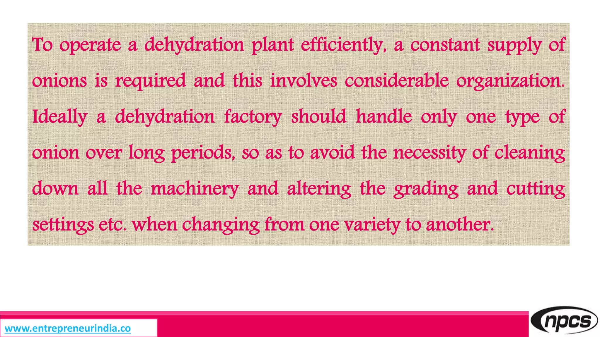 To operate a dehydration plant efficiently, a constant supply of
onions is required and this involves considerable organization.
Ideally a dehydration factory should handle only one type of
onion over long periods, so as to avoid the necessity of cleaning
down all the machinery and altering the grading and cutting
settings etc. when changing from one variety to another.
www.entrepreneurindia.co
 