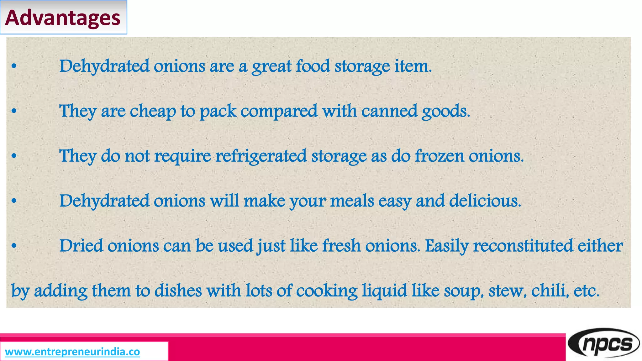 • Dehydrated onions are a great food storage item.
• They are cheap to pack compared with canned goods.
• They do not require refrigerated storage as do frozen onions.
• Dehydrated onions will make your meals easy and delicious.
• Dried onions can be used just like fresh onions. Easily reconstituted either
by adding them to dishes with lots of cooking liquid like soup, stew, chili, etc.
Advantages
www.entrepreneurindia.co
 