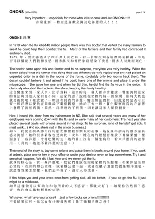 ONIONS (3-Dec-2009) page 1 / 4
Very Important ....especially for those who love to cook and eat ONIONS!!!!!!
非 常 重 要 ....特 別 是 喜 歡 烹 調 及 吃 洋 蔥 的 人 ！ ！ ！
ONIONS 洋 蔥
In 1919 when the flu killed 40 million people there was this Doctor that visited the many farmers to
see if he could help them combat the flu. Many of the farmers and their family had contracted it
and many died.
1919 年 ， 當 流 感 造 成 了 四 千 萬 人 死 亡 時 ， 有 一 位 醫 生 到 各 地 農 場 去 探 視 ， 看 是
否 可 以 幫 助 人 們 戰 勝 流 感。很 多 農 民 和 他 們 家 庭 感 染 了 流 感，很 多 人 因 此 而 死 亡。
The doctor came upon this one farmer and to his surprise, everyone was very healthy. When the
doctor asked what the farmer was doing that was different the wife replied that she had placed an
unpeeled onion in a dish in the rooms of the home, (probably only two rooms back then). The
doctor couldn't believe it and asked if he could have one of the onions and place it under the
microscope. She gave him one and when he did this, he did find the flu virus in the onion. It
obviously absorbed the bacteria, therefore, keeping the family healthy.
這 位 醫 生 來 到 一 家 人 家 。 出 乎 預 料 ， 這 家 的 每 一 個 人 非 常 健 康 。 醫 生 詢 問 這 家
的 做 法 與 其 他 人 家 有 何 不 同 ， 這 家 的 妻 子 說 她 在 家 裡 的 每 一 個 房 間 （ 那 時 大 概 也
就 是 兩 間 吧 ） 裡 放 置 了 一 顆 沒 有 剝 皮 的 洋 蔥 。 醫 生 無 法 置 信 ， 因 此 就 問 是 否 可 以
要 一 顆 洋 蔥 以 便 放 在 顯 微 鏡 下 觀 察 觀 察 。 她 給 了 他 一 顆 。 醫 生 觀 察 時 真 的 在 洋 蔥
上 發 現 了 流 感 病 菌 。 顯 然 ， 洋 蔥 吸 收 了 病 菌 ， 因 此 讓 這 家 人 保 持 健 康 。
Now, I heard this story from my hairdresser in NZ. She said that several years ago many of her
employees were coming down with the flu and so were many of her customers. The next year she
placed several bowls with onions around in her shop. To her surprise, none of her staff got sick. It
must work... ( And no, she is not in the onion business.)
如 今 ， 我 從 亞 利 桑 那 州 我 的 朋 友 那 裡 聽 到 類 似 的 故 事 。 她 說 幾 年 前 她 的 很 多 僱 員
感 染 流 感 ， 她 的 很 多 顧 客 也 是 如 此 。 次 年 ， 她 在 她 的 理 髮 店 裡 放 了 幾 個 果 盤 ， 裡
面 放 了 一 些 洋 蔥 。 令 她 吃 驚 的 是 ， 她 的 員 工 沒 有 一 個 生 病 的 。 看 來 洋 蔥 真 的 起 作
用 … （ 真 的 ， 她 並 不 做 洋 蔥 的 生 意 。 ）
The moral of the story is, buy some onions and place them in bowls around your home. If you work
at a desk, place one or two in your office or under your desk or even on top somewhere. Try it and
see what happens. We did it last year and we never got the flu.
故 事 的 核 心 是 ， 買 一 些 洋 蔥 吧 ， 把 它 們 擺 放 在 你 的 家 裡 的 果 盤 裡 。 如 果 你 是 坐 辦
公 室 的 ， 在 你 的 辦 公 室 裡 ， 或 者 辦 公 桌 下 面 ， 或 者 在 櫃 子 頂 部 放 置 幾 顆 洋 蔥 吧 。
試 試 看 效 果 怎 麼 樣 。 我 們 去 年 做 了 ， 沒 有 人 得 流 感 。
If this helps you and your loved ones from getting sick, all the better. If you do get the flu, it just
might be a mild case.
如 果 這 樣 做 可 以 幫 助 你 和 你 所 愛 的 人 不 感 冒 ， 那 就 太 好 了 。 如 果 你 仍 然 得 了 感
冒 ， 也 許 會 是 比 較 輕 微 的 症 狀 。
Whatever, what have you to lose? Just a few bucks on onions!!!!!!!!!!!!!!
不 管 結 果 如 何 ， 你 又 會 有 什 麼 損 失 呢 ？ 除 了 幾 顆 洋 蔥 之 外 ！
 