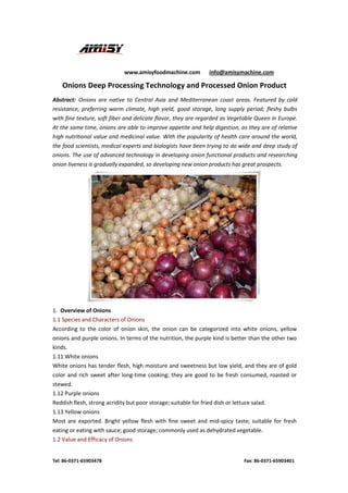 www.amisyfoodmachine.com info@amisymachine.com
Tel: 86-0371-65903478 Fax: 86-0371-65903401
Onions Deep Processing Technology and Processed Onion Product
Abstract: Onions are native to Central Asia and Mediterranean coast areas. Featured by cold
resistance, preferring warm climate, high yield, good storage, long supply period; fleshy bulbs
with fine texture, soft fiber and delicate flavor, they are regarded as Vegetable Queen in Europe.
At the same time, onions are able to improve appetite and help digestion, as they are of relative
high nutritional value and medicinal value. With the popularity of health care around the world,
the food scientists, medical experts and biologists have been trying to do wide and deep study of
onions. The use of advanced technology in developing onion functional products and researching
onion liveness is gradually expanded, so developing new onion products has great prospects.
1. Overview of Onions
1.1 Species and Characters of Onions
According to the color of onion skin, the onion can be categorized into white onions, yellow
onions and purple onions. In terms of the nutrition, the purple kind is better than the other two
kinds.
1.11 White onions
White onions has tender flesh, high moisture and sweetness but low yield, and they are of gold
color and rich sweet after long-time cooking; they are good to be fresh consumed, roasted or
stewed.
1.12 Purple onions
Reddish flesh, strong acridity but poor storage; suitable for fried dish or lettuce salad.
1.13 Yellow onions
Most are exported. Bright yellow flesh with fine sweet and mid-spicy taste; suitable for fresh
eating or eating with sauce; good storage; commonly used as dehydrated vegetable.
1.2 Value and Efficacy of Onions
 
