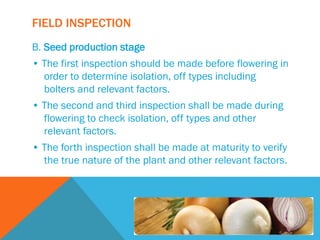 FIELD INSPECTION
B. Seed production stage
• The first inspection should be made before flowering in
order to determine isolation, off types including
bolters and relevant factors.
• The second and third inspection shall be made during
flowering to check isolation, off types and other
relevant factors.
• The forth inspection shall be made at maturity to verify
the true nature of the plant and other relevant factors.
 
