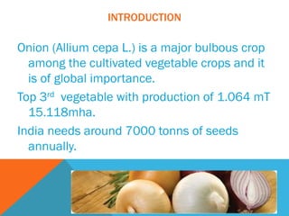 INTRODUCTION
Onion (Allium cepa L.) is a major bulbous crop
among the cultivated vegetable crops and it
is of global importance.
Top 3rd vegetable with production of 1.064 mT
15.118mha.
India needs around 7000 tonns of seeds
annually.
 