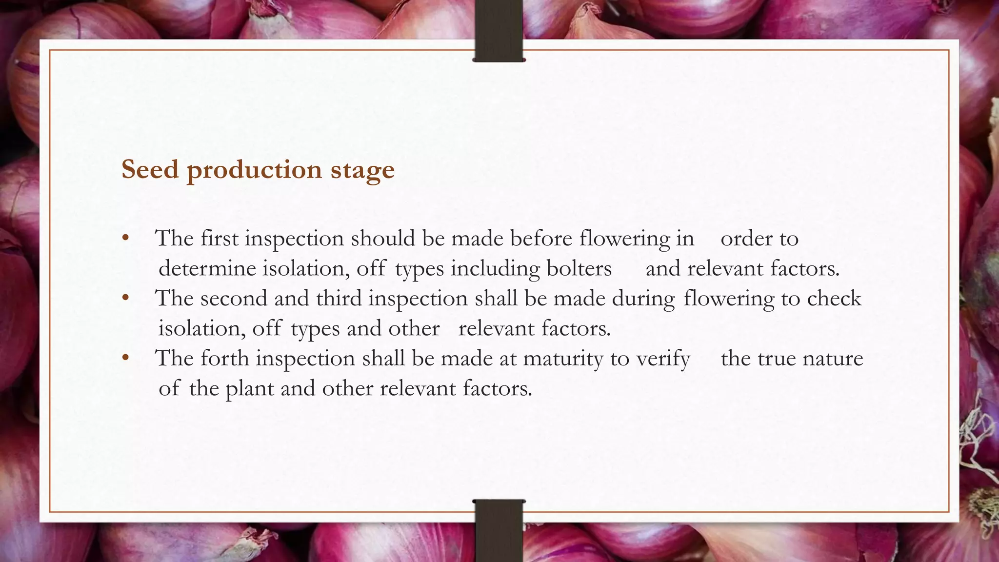 Seed production stage
• The first inspection should be made before flowering in order to
determine isolation, off types including bolters and relevant factors.
• The second and third inspection shall be made during flowering to check
isolation, off types and other relevant factors.
• The forth inspection shall be made at maturity to verify the true nature
of the plant and other relevant factors.
 