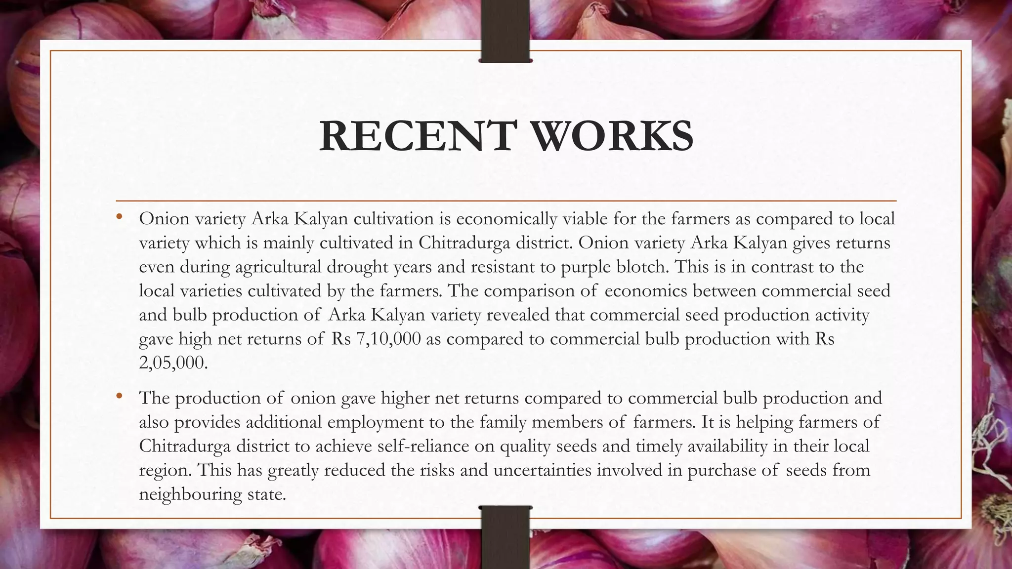 RECENT WORKS
• Onion variety Arka Kalyan cultivation is economically viable for the farmers as compared to local
variety which is mainly cultivated in Chitradurga district. Onion variety Arka Kalyan gives returns
even during agricultural drought years and resistant to purple blotch. This is in contrast to the
local varieties cultivated by the farmers. The comparison of economics between commercial seed
and bulb production of Arka Kalyan variety revealed that commercial seed production activity
gave high net returns of Rs 7,10,000 as compared to commercial bulb production with Rs
2,05,000.
• The production of onion gave higher net returns compared to commercial bulb production and
also provides additional employment to the family members of farmers. It is helping farmers of
Chitradurga district to achieve self-reliance on quality seeds and timely availability in their local
region. This has greatly reduced the risks and uncertainties involved in purchase of seeds from
neighbouring state.
 
