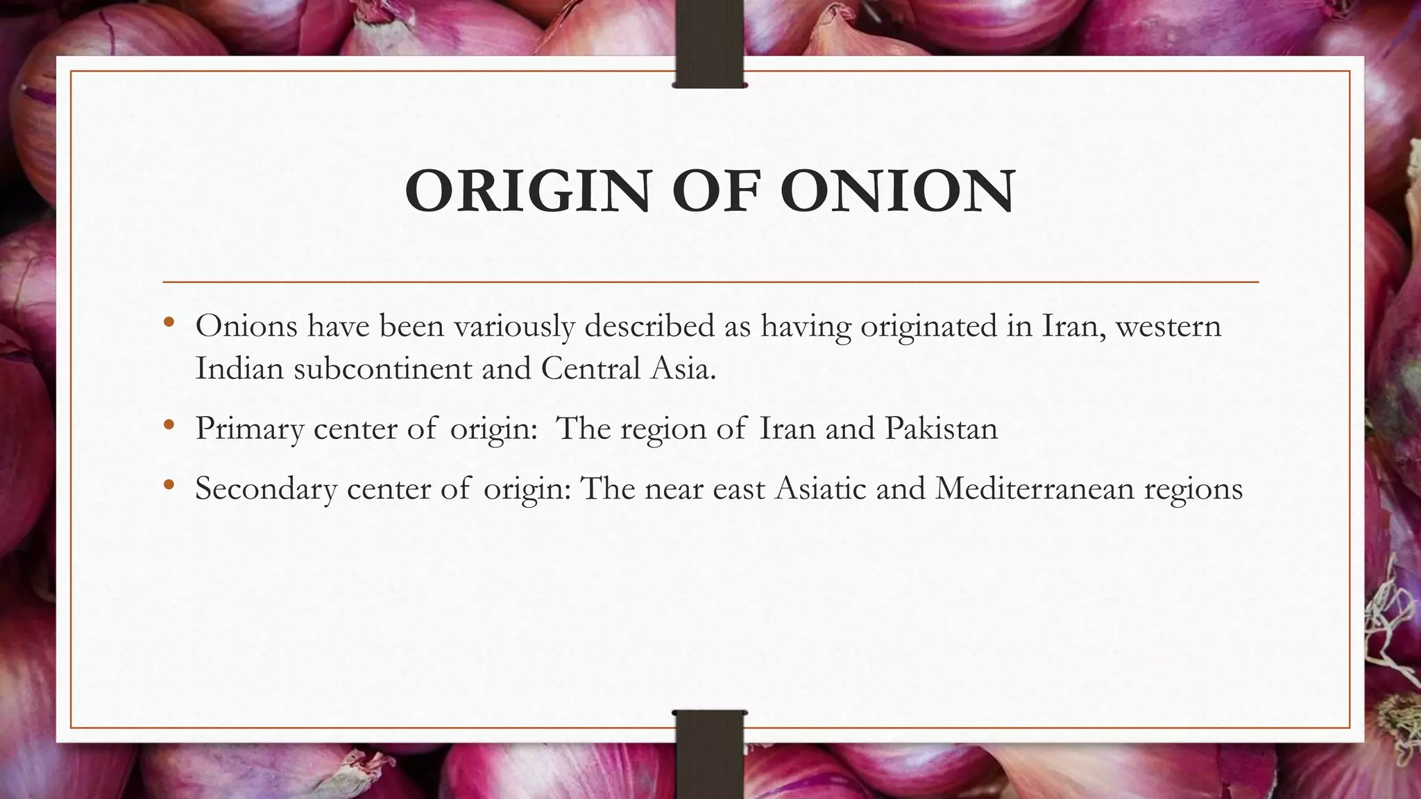 ORIGIN OF ONION
• Onions have been variously described as having originated in Iran, western
Indian subcontinent and Central Asia.
• Primary center of origin: The region of Iran and Pakistan
• Secondary center of origin: The near east Asiatic and Mediterranean regions
 