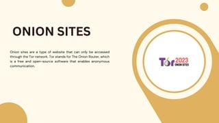 Onion sites are a type of website that can only be accessed
through the Tor network. Tor stands for The Onion Router, which
is a free and open-source software that enables anonymous
communication.
ONION SITES
 