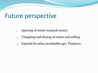 Future perspective
1) opening of onion research centre
2) Chopping and drying of onion and selling
3) Expand for other perishable agri. Products.
 