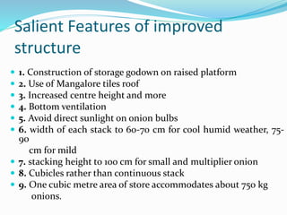 Salient Features of improved
structure
 1. Construction of storage godown on raised platform
 2. Use of Mangalore tiles roof
 3. Increased centre height and more
 4. Bottom ventilation
 5. Avoid direct sunlight on onion bulbs
 6. width of each stack to 60-70 cm for cool humid weather, 75-
90
cm for mild
 7. stacking height to 100 cm for small and multiplier onion
 8. Cubicles rather than continuous stack
 9. One cubic metre area of store accommodates about 750 kg
onions.
 
