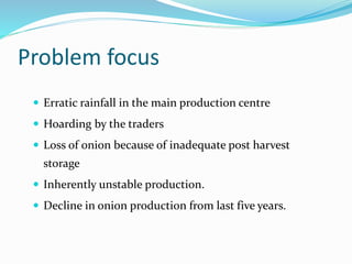Problem focus
 Erratic rainfall in the main production centre
 Hoarding by the traders
 Loss of onion because of inadequate post harvest
storage
 Inherently unstable production.
 Decline in onion production from last five years.
 