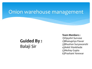 Onion warehouse management
Team Members :
1)Vijayshri Survase
2)Bhanupriya Pawar
3)Bhushan Suryawanshi
4)Ankit Wankhede
5)Akshay Gupta
6)Prashant Yerewar
Guided By :
Balaji Sir
 