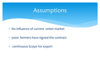  No influence of current onion market
 5000 farmers have signed the contract
 continuous Scope for export
Assumptions
 