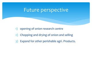 1) opening of onion research centre
2) Chopping and drying of onion and selling
3) Expand for other perishable agri. Products.
Future perspective
 