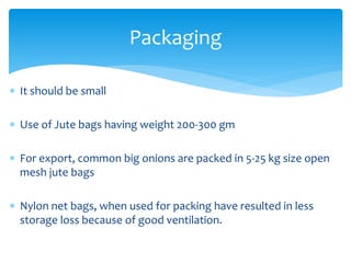  It should be small
 Use of Jute bags having weight 200-300 gm
 For export, common big onions are packed in 5-25 kg size open
mesh jute bags
 Nylon net bags, when used for packing have resulted in less
storage loss because of good ventilation.
Packaging
 