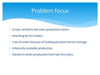  Erratic rainfall in the main production centre
 Hoarding by the traders
 Loss of onion because of inadequate post harvest storage
 Inherently unstable production.
 Decline in onion production from last five years.
Problem focus
 