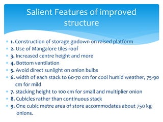  1. Construction of storage godown on raised platform
 2. Use of Mangalore tiles roof
 3. Increased centre height and more
 4. Bottom ventilation
 5. Avoid direct sunlight on onion bulbs
 6. width of each stack to 60-70 cm for cool humid weather, 75-90
cm for mild
 7. stacking height to 100 cm for small and multiplier onion
 8. Cubicles rather than continuous stack
 9. One cubic metre area of store accommodates about 750 kg
onions.
Salient Features of improved
structure
 