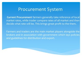 Procurement System
Current Procurement farmers generally take reference of local
market rates, while trader compare rates of all market and then
decide what rate will be. This brings great profit to the them.
Farmers and traders are the main market players alongside the
brokers and in association with government which lays policies
and guidelines for distribution and export.
 