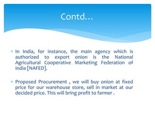  In India, for instance, the main agency which is
authorized to export onion is the National
Agricultural Cooperative Marketing Federation of
India [NAFED].
 Proposed Procurement , we will buy onion at fixed
price for our warehouse store, sell in market at our
decided price. This will bring profit to farmer .
Contd…
 