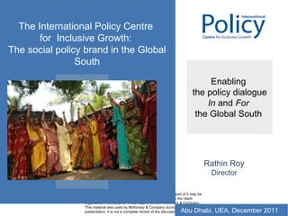 Enabling  the policy dialogue In  and  For   the Global South  Rathin Roy Director The International Policy Centre  for  Inclusive Growth:  The social policy brand in the Global South Abu Dhabi, UEA, December 2011 