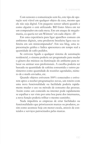 8. onipresente


    Com sensores e comunicação sem fio, este tipo de ope­
ração será viável em qualquer objeto da casa, mesmo que
ele não seja digital. Um pequeno sensor saberá quando e
como alguém o está utilizando. Bill Gates falava em ter
um computador em cada mesa. Em um ataque de megalo­
mania, eu queria ter um Wiimote3 em cada objeto :­D
    Em uma experiência para ligar aparelhos comuns em
ambientes digitais, uma produtora brasileira ligou sua ca­
feteira em um minicomputador4. Em seu blog, uma re­
presentação gráfica e lúdica apresentava em tempo real a
quantidade de cafés pedidos.
    Se estivesse ligado a qualquer sistema de automação
residencial, o sistema poderia ser programado para mudar
o gênero das músicas ou iluminação do ambiente para re­
laxar ou animar seus profissionais. A escolha poderia ser
baseada na quantidade de cafeína consumida e outros pa­
râmetros como quantidade de reuniões agendadas, núme­
ro de e­mails enviados, etc.
    Quando objetos estiverem 100% conectados e estive­
rem aptos a receber programações novas, um roteiro com
uma nova funcionalidade ou facilidade poderia rapida­
mente mudar o uso ou método de consumo das pessoas.
Assim como um conteúdo na internet pode rapidamente
se espalhar e ser visto por uma boa parte dos internautas,
a nova função poderia trilhar o mesmo caminho.
    Nada impediria as empresas de criar facilidades ou
funcionalidades que priorizassem marcas ou produtos, as­
sim como acontece hoje em menor escala, através de con­
teúdos e serviços patrocinados pelas marcas.




                                                      100
 