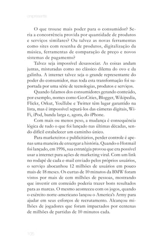 onipresente


     O que trouxe mais poder para o consumidor? Se­
ria a concorrência provida por quantidade de produtos
e serviços similares? Ou talvez as novas ferramentas
como sites com resenha de produtos, digitalização da
música, ferramentas de comparação de preço e novos
sistemas de pagamento?
     Talvez seja impossível desassociar. As coisas andam
juntas, misturadas como no clássico dilema do ovo e da
galinha. A internet talvez seja o grande representante do
poder do consumidor, mas toda esta transformação foi su­
portada por uma série de tecnologias, produtos e serviços.
     Quando falamos dos consumidores gerando conteúdo,
por exemplo, nomes como GeoCities, Blogger, Wikipedia,
Flickr, Orkut, YouTube e Twitter têm lugar garantido na
lista, mas é impossível separá­los das câmeras digitais, Wi­
Fi, iPod, banda larga e, agora, do iPhone.
     Com mais ou menos peso, a mudança é consequência
lógica de tudo o que foi lançado nas últimas décadas, sen­
do difícil estabelecer um caminho único.
     Para marketeiros e publicitários, perder controle é ape­
nas uma maneira de enxergar a história. Quando o Hotmail
foi lançado, em 1996, sua estratégia provou que era possível
usar a internet para ações de marketing viral. Com um link
no rodapé de cada e­mail enviado pelos próprios usuários,
o serviço abocanhou 12 milhões de usuários em pouco
mais de 18 meses. Os curtas de 10 minutos da BMW foram
vistos por mais de cem milhões de pessoas, mostrando
que investir em conteúdo poderia trazer bons resultados
para as marcas. O mesmo aconteceu com os jogos, quando
o exército norte­americano lançou o America’s Army para
ajudar em seus esforços de recrutamento. Alcançou mi­
lhões de jogadores que foram impactados por centenas
de milhões de partidas de 10 minutos cada.



105
 