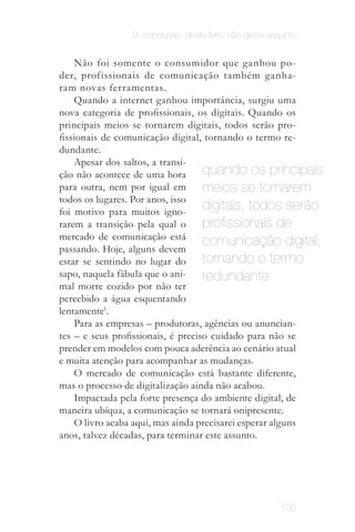 9. conclusão. deste livro, não deste assunto


                    Não foi somente o consumidor que ganhou po­
                der, profissionais de comunicação também ganha­
                ram novas ferramentas.
                    Quando a internet ganhou importância, surgiu uma
                nova categoria de profissionais, os digitais. Quando os
                principais meios se tornarem digitais, todos serão pro­
                fissionais de comunicação digital, tornando o termo re­
                dundante.
                    Apesar dos saltos, a transi­
                ção não acontece de uma hora        quando os principais
 O mesmo
   deve
                para outra, nem por igual em        meios se tornarem
                todos os lugares. Por anos, isso
                                                    digitais, todos serão
 acontecer
  com os
especialistas   foi motivo para muitos igno­
 em mídias
  sociais.
                rarem a transição pela qual o       profissionais de
                mercado de comunicação está
                passando. Hoje, alguns devem
                                                    comunicação digital,
                estar se sentindo no lugar do       tornando o termo
                sapo, naquela fábula que o ani­     redundante
                mal morre cozido por não ter
                percebido a água esquentando
                lentamente1.
                    Para as empresas – produtoras, agências ou anuncian­
                tes – e seus profissionais, é preciso cuidado para não se
                prender em modelos com pouca aderência ao cenário atual
                e muita atenção para acompanhar as mudanças.
                    O mercado de comunicação está bastante diferente,
                mas o processo de digitalização ainda não acabou.
                    Impactada pela forte presença do ambiente digital, de
                maneira ubíqua, a comunicação se tornará onipresente.
                    O livro acaba aqui, mas ainda precisarei esperar alguns
                anos, talvez décadas, para terminar este assunto.




                                                                       106
 