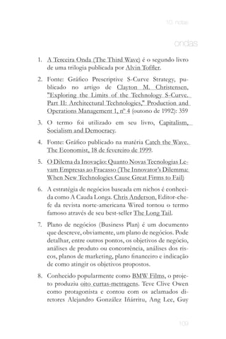 10. notas


                                                    ondas
1. A Terceira Onda (The Third Wave) é o segundo livro
   de uma trilogia publicada por Alvin Toffler.
2. Fonte: Gráfico Prescriptive S-Curve Strategy, pu­
   blicado no artigo de Clayton M. Christensen,
   "Exploring the Limits of the Technology S­Curve.
   Part II: Architectural Technologies," Production and
   Operations Management 1, nº 4 (outono de 1992): 359
3. O termo foi utilizado em seu livro, Capitalism,
   Socialism and Democracy.
4. Fonte: Gráfico publicado na matéria Catch the Wave.
   The Economist, 18 de fevereiro de 1999.
5. O Dilema da Inovação: Quanto Novas Tecnologias Le­
   vam Empresas ao Fracasso (The Innovator’s Dilemma:
   When New Technologies Cause Great Firms to Fail)
6. A estratégia de negócios baseada em nichos é conheci­
   da como A Cauda Longa. Chris Anderson, Editor­che­
   fe da revista norte­americana Wired tornou o termo
   famoso através de seu best­seller The Long Tail.
7. Plano de negócios (Business Plan) é um documento
   que descreve, obviamente, um plano de negócios. Pode
   detalhar, entre outros pontos, os objetivos de negócio,
   análises de produto ou concorrência, análises dos ris­
   cos, planos de marketing, plano financeiro e indicação
   de como atingir os objetivos propostos.
8. Conhecido popularmente como BMW Films, o proje­
   to produziu oito curtas­metragens. Teve Clive Owen
   como protagonista e contou com os aclamados di­
   retores Alejandro González Iñárritu, Ang Lee, Guy


                                                      109
 