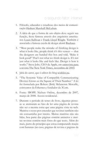 10. notas


                           o segundo fator: internet
1. Filósofo, educador e estudioso dos meios de comuni­
   cação Herbert Marshall McLuhan.
2. A ideia de que a forma de um objeto deve seguir sua
   função, ficou famosa através dos arquitetos america­
   nos Louis Sullivan e Frank Lloyd Wright. Também é
   associada a famosa escola de design alemã Bauhaus.
3. “Most people make the mistake of thinking design is
   what it looks like, people think it’s this veneer — that
   the designers are handed this box and told, ‘Make it
   look good!’ That’s not what we think design is. It’s not
   just what it looks like and feels like. Design is how it
   works.” Steve Jobs, CEO da Apple, em entrevista para
   a revista The New York Times, novembro de 2003.
4. Jabá do autor, que é editor do blog wishlist.nu.
5. “The Systemic Value of Compatibly Communicating
   Devices Grows as the Square of Their Number.” A lei
   foi formulada por Robert (Bob) Melancton Metcalfe,
   coinventor da Ethernet e fundador da 3Com.
6. Fonte: IBOPE Nielsen Online, dezembro de 2007,
   março de 2008. Acesso residencial.
7. Durante o período de testes do livro, algumas pesso­
   as se atentaram ao fato de ler uma página de revista
   não ser a mesma coisa que uma página vista na web.
   Mantive o texto por entender que revistas também não
   são consumidas por inteiro. Muitas matérias não são
   lidas, boa parte das páginas contém anúncios e mui­
   tas revistas contém mais fotos do que texto. Além do
   mais, parto do princípio que estou comparando maçãs
   com bananas (no caso, páginas de revista e páginas da

                                                       111
 
