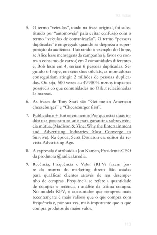 10. notas


5. O termo “veículos”, usado na frase original, foi subs­
   tituído por “automóveis” para evitar confusão com o
   termo “veículos de comunicação”. O termo “pessoas
   duplicadas” é empregado quando se despreza a super­
   posição da audiência. Ilustrando o exemplo do Ibope,
   se Alice lesse mensagens da campanha (a favor ou con­
   tra o consumo de carros) em 2 comunidades diferentes
   e, Bob lesse em 4, seriam 6 pessoas duplicadas. Se­
   gundo o Ibope, em seus sites oficiais, as montadoras
   conseguiriam atingir 2 milhões de pessoas duplica­
   das. Ou seja, 500 vezes ou 49.900% menos impactos
   possíveis do que comunidades no Orkut relacionadas
   às marcas.
6. As frases de Tony Stark são “Get me an American
   cheeseburger” e “Cheeseburger first”.
7. Publicidade + Entretenimento: Por que estas duas in­
   dústrias precisam se unir para garantir a sobrevivên­
   cia mútua. (Madison & Vine: Why the Entertainment
   and Advertising Industries Must Converge to
   Survive). Na época, Scott Donaton era editor da re­
   vista Advertising Age.
8. A expressão é atribuída a Jon Kamen, Presidente­CEO
   da produtora @radical.media.
9. Recência, Frequência e Valor (RFV) fazem par­
   te do mantra do marketing direto. São usadas
   para qualificar clientes através de seu desempe­
   nho de compras. Frequência se refere a quantidade
   de compras e recência a análise da última compra.
   No modelo RFV, o consumidor que comprou mais
   recentemente é mais valioso que o que compra com
   frequência e, por sua vez, mais importante que o que
   compra produtos de maior valor.


                                                     113
 