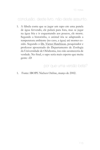 10. notas


 conclusão. deste livro, não deste assunto.
1. A fábula conta que se jogar um sapo em uma panela
   de água fervendo, ele pulará para fora, mas se jogar
   na água fria e ir esquentando aos poucos, ele morre.
   Segundo a historinha, o animal iria se adaptando a
   temperatura ambiente (no caso, a água) até morrer co­
   zido. Segundo o Dr. Victor Hutchison, pesquisador e
   professor aposentado do Departamento de Zoologia
   da Universidade de Oklahoma, isso não aconteceria de
   verdade. No final, o sapo seria mais esperto que muita
   gente :­D

                       por que uma versão beta?
1.   Fonte: IBOPE Nielsen Online, março de 2002.




                                                     115
 