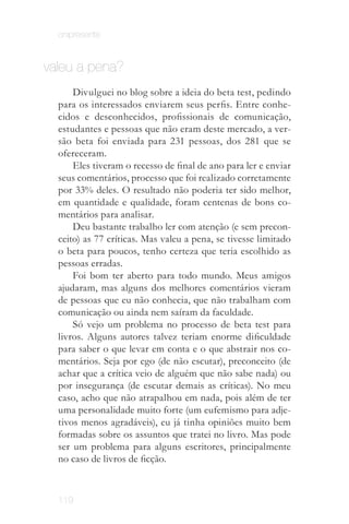 onipresente


valeu a pena?
      Divulguei no blog sobre a ideia do beta test, pedindo
  para os interessados enviarem seus perfis. Entre conhe­
  cidos e desconhecidos, profissionais de comunicação,
  estudantes e pessoas que não eram deste mercado, a ver­
  são beta foi enviada para 231 pessoas, dos 281 que se
  ofereceram.
      Eles tiveram o recesso de final de ano para ler e enviar
  seus comentários, processo que foi realizado corretamente
  por 33% deles. O resultado não poderia ter sido melhor,
  em quantidade e qualidade, foram centenas de bons co­
  mentários para analisar.
      Deu bastante trabalho ler com atenção (e sem precon­
  ceito) as 77 críticas. Mas valeu a pena, se tivesse limitado
  o beta para poucos, tenho certeza que teria escolhido as
  pessoas erradas.
      Foi bom ter aberto para todo mundo. Meus amigos
  ajudaram, mas alguns dos melhores comentários vieram
  de pessoas que eu não conhecia, que não trabalham com
  comunicação ou ainda nem saíram da faculdade.
      Só vejo um problema no processo de beta test para
  livros. Alguns autores talvez teriam enorme dificuldade
  para saber o que levar em conta e o que abstrair nos co­
  mentários. Seja por ego (de não escutar), preconceito (de
  achar que a crítica veio de alguém que não sabe nada) ou
  por insegurança (de escutar demais as críticas). No meu
  caso, acho que não atrapalhou em nada, pois além de ter
  uma personalidade muito forte (um eufemismo para adje­
  tivos menos agradáveis), eu já tinha opiniões muito bem
  formadas sobre os assuntos que tratei no livro. Mas pode
  ser um problema para alguns escritores, principalmente
  no caso de livros de ficção.



  119
 