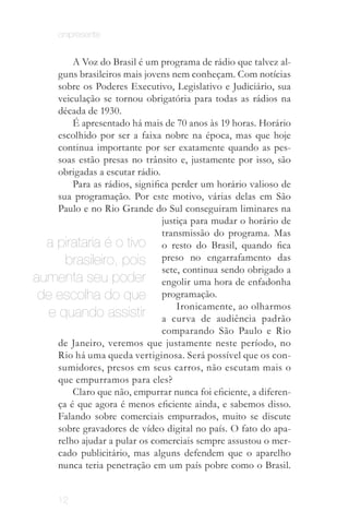 onipresente


         A Voz do Brasil é um programa de rádio que talvez al­
     guns brasileiros mais jovens nem conheçam. Com notícias
     sobre os Poderes Executivo, Legislativo e Judiciário, sua
     veiculação se tornou obrigatória para todas as rádios na
     década de 1930.
         É apresentado há mais de 70 anos às 19 horas. Horário
     escolhido por ser a faixa nobre na época, mas que hoje
     continua importante por ser exatamente quando as pes­
     soas estão presas no trânsito e, justamente por isso, são
     obrigadas a escutar rádio.
         Para as rádios, significa perder um horário valioso de
     sua programação. Por este motivo, várias delas em São
     Paulo e no Rio Grande do Sul conseguiram liminares na
                                justiça para mudar o horário de
                                transmissão do programa. Mas
  a pirataria é o tivo o resto do Brasil, quando fica
       brasileiro, pois preso no engarrafamento das
                                sete, continua sendo obrigado a
aumenta seu poder engolir uma hora de enfadonha
 de escolha do que programação.
                                    Ironicamente, ao olharmos
   e quando assistir a curva de audiência padrão
                                comparando São Paulo e Rio
     de Janeiro, veremos que justamente neste período, no
     Rio há uma queda vertiginosa. Será possível que os con­
     sumidores, presos em seus carros, não escutam mais o
     que empurramos para eles?
         Claro que não, empurrar nunca foi eficiente, a diferen­
     ça é que agora é menos eficiente ainda, e sabemos disso.
     Falando sobre comerciais empurrados, muito se discute
     sobre gravadores de vídeo digital no país. O fato do apa­
     relho ajudar a pular os comerciais sempre assustou o mer­
     cado publicitário, mas alguns defendem que o aparelho
     nunca teria penetração em um país pobre como o Brasil.


      12
 