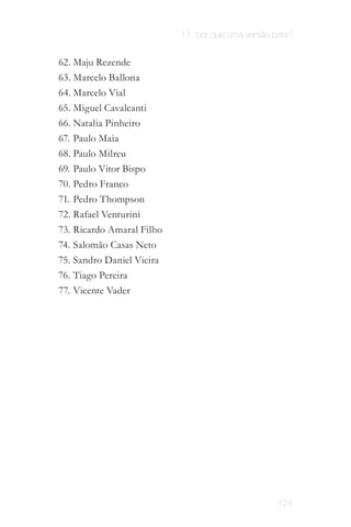 11. por que uma versão beta?


62. Maju Rezende
63. Marcelo Ballona
64. Marcelo Vial
65. Miguel Cavalcanti
66. Natalia Pinheiro
67. Paulo Maia
68. Paulo Milreu
69. Paulo Vitor Bispo
70. Pedro Franco
71. Pedro Thompson
72. Rafael Venturini
73. Ricardo Amaral Filho
74. Salomão Casas Neto
75. Sandro Daniel Vieira
76. Tiago Pereira
77. Vicente Vader




                                                   124
 