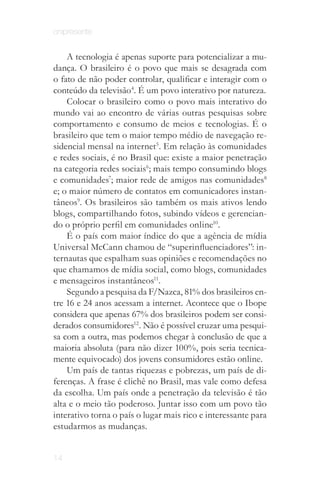 onipresente


    A tecnologia é apenas suporte para potencializar a mu­
dança. O brasileiro é o povo que mais se desagrada com
o fato de não poder controlar, qualificar e interagir com o
conteúdo da televisão4. É um povo interativo por natureza.
    Colocar o brasileiro como o povo mais interativo do
mundo vai ao encontro de várias outras pesquisas sobre
comportamento e consumo de meios e tecnologias. É o
brasileiro que tem o maior tempo médio de navegação re­
sidencial mensal na internet5. Em relação às comunidades
e redes sociais, é no Brasil que: existe a maior penetração
na categoria redes sociais6; mais tempo consumindo blogs
e comunidades7; maior rede de amigos nas comunidades8
e; o maior número de contatos em comunicadores instan­
tâneos9. Os brasileiros são também os mais ativos lendo
blogs, compartilhando fotos, subindo vídeos e gerencian­
do o próprio perfil em comunidades online10.
    É o país com maior índice do que a agência de mídia
Universal McCann chamou de “superinfluenciadores”: in­
ternautas que espalham suas opiniões e recomendações no
que chamamos de mídia social, como blogs, comunidades
e mensageiros instantâneos11.
    Segundo a pesquisa da F/Nazca, 81% dos brasileiros en­
tre 16 e 24 anos acessam a internet. Acontece que o Ibope
considera que apenas 67% dos brasileiros podem ser consi­
derados consumidores12. Não é possível cruzar uma pesqui­
sa com a outra, mas podemos chegar à conclusão de que a
maioria absoluta (para não dizer 100%, pois seria tecnica­
mente equivocado) dos jovens consumidores estão online.
    Um país de tantas riquezas e pobrezas, um país de di­
ferenças. A frase é clichê no Brasil, mas vale como defesa
da escolha. Um país onde a penetração da televisão é tão
alta e o meio tão poderoso. Juntar isso com um povo tão
interativo torna o país o lugar mais rico e interessante para
estudarmos as mudanças.
          Hubs - Pontos hipercondutores que possuem alta densidade de conexões e maior
          probabilidade de gerarem novas conexões. São influenciadores de rede como por
                            exemplo no Twitter @rosana e @marcelotas
14
 