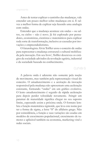 onipresente


    Antes de tentar explicar o caminho das mudanças, vale
entender um pouco melhor sobre mudanças em si. E tal­
vez a melhor forma de explicar seja fazendo uma analogia
com ondas.
    Entender que a mudança acontece em ondas – ou sal­
tos, ou ciclos – não é novo. Já foi explorado por pensa­
dores, economistas, cientistas e matemáticos para explicar
toda sorte de transformação, inclusive as causadas por ino­
vações e empreendedorismo.
    O futurologista Alvin Toffler usou o conceito de ondas
para representar a mudança estrutural e cultural mobiliza­
da pela inovação. Em seu livro1, Toffler descreveu os está­
gios da sociedade advindos da revolução agrária, industrial
e da sociedade baseada no conhecimento.

     Vale conferir.                                curva-s
    A palavra onda é aderente não somente pela noção
de movimento, mas também pela representação visual do
conceito. O amadurecimento e a aceitação da inovação
responsável pela mudança não apresentam uma aceleração
constante, formando “ondas” em um gráfico evolutivo.
O lento amadurecimento é seguido de rápida aceleração
para depois perder velocidade novamente. Atingir um
patamar de maturidade significa chegar no seu suposto
limite, esperando assim a próxima onda. O formato lem­
bra a função matemática sigmoide, que leva este nome por
ter a forma de sigma, a letra “S” do alfabeto grego. Não
por coincidência, a função e suas variações são usadas em
modelos de crescimento populacional, crescimento de tu­
mores e aplicável também na economia, marketing viral e
redes sociais.




16
 