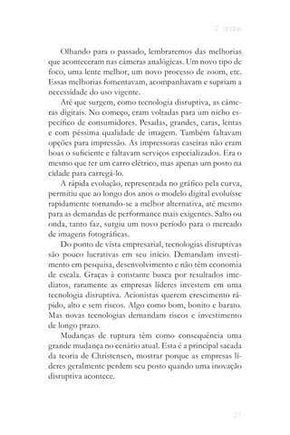 2. ondas


    Olhando para o passado, lembraremos das melhorias
que aconteceram nas câmeras analógicas. Um novo tipo de
foco, uma lente melhor, um novo processo de zoom, etc.
Essas melhorias fomentavam, acompanhavam e supriam a
necessidade do uso vigente.
    Até que surgem, como tecnologia disruptiva, as câme­
ras digitais. No começo, eram voltadas para um nicho es­
pecífico de consumidores. Pesadas, grandes, caras, lentas
e com péssima qualidade de imagem. Também faltavam
opções para impressão. As impressoras caseiras não eram
boas o suficiente e faltavam serviços especializados. Era o
mesmo que ter um carro elétrico, mas apenas um posto na
cidade para carregá­lo.
    A rápida evolução, representada no gráfico pela curva,
permitiu que ao longo dos anos o modelo digital evoluísse
rapidamente tornando­se a melhor alternativa, até mesmo
para as demandas de performance mais exigentes. Salto ou
onda, tanto faz, surgiu um novo período para o mercado
de imagens fotográficas.
    Do ponto de vista empresarial, tecnologias disruptivas
são pouco lucrativas em seu início. Demandam investi­
mento em pesquisa, desenvolvimento e não têm economia
de escala. Graças à constante busca por resultados ime­
diatos, raramente as empresas líderes investem em uma
tecnologia disruptiva. Acionistas querem crescimento rá­
pido, alto e sem riscos. Algo como bom, bonito e barato.
Mas novas tecnologias demandam riscos e investimento
de longo prazo.
    Mudanças de ruptura têm como consequência uma
grande mudança no cenário atual. Esta é a principal sacada
da teoria de Christensen, mostrar porque as empresas lí­
deres geralmente perdem seu posto quando uma inovação
disruptiva acontece.



                                                        21
 