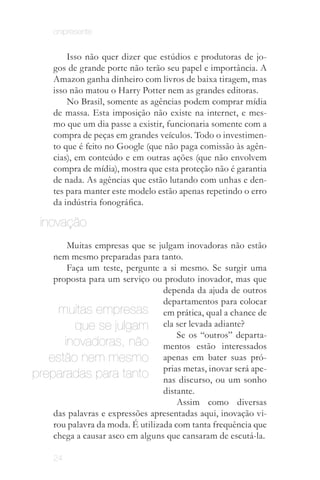 onipresente


         Isso não quer dizer que estúdios e produtoras de jo­
     gos de grande porte não terão seu papel e importância. A
     Amazon ganha dinheiro com livros de baixa tiragem, mas
     isso não matou o Harry Potter nem as grandes editoras.
         No Brasil, somente as agências podem comprar mídia
     de massa. Esta imposição não existe na internet, e mes­
     mo que um dia passe a existir, funcionaria somente com a
     compra de peças em grandes veículos. Todo o investimen­
     to que é feito no Google (que não paga comissão às agên­
     cias), em conteúdo e em outras ações (que não envolvem
     compra de mídia), mostra que esta proteção não é garantia
     de nada. As agências que estão lutando com unhas e den­
     tes para manter este modelo estão apenas repetindo o erro
     da indústria fonográfica.

  inovação
        Muitas empresas que se julgam inovadoras não estão
    nem mesmo preparadas para tanto.
        Faça um teste, pergunte a si mesmo. Se surgir uma
    proposta para um serviço ou produto inovador, mas que
                                  dependa da ajuda de outros
                                  departamentos para colocar
     muitas empresas em prática, qual a chance de
          que se julgam ela ser levada adiante?
                                      Se os “outros” departa­
       inovadoras, não mentos estão interessados
   estão nem mesmo apenas em bater suas pró­
preparadas para tanto priasdiscurso, ou um sonho
                                  nas
                                       metas, inovar será ape­

                                  distante.
                                      Assim como diversas
    das palavras e expressões apresentadas aqui, inovação vi­
    rou palavra da moda. É utilizada com tanta frequência que
    chega a causar asco em alguns que cansaram de escutá­la.

     24
 