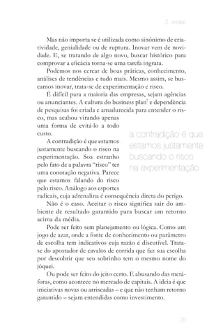 2. ondas


    Mas não importa se é utilizada como sinônimo de cria­
tividade, genialidade ou de ruptura. Inovar vem de novi­
dade. E, se tratando de algo novo, buscar histórico para
comprovar a eficácia torna-se uma tarefa ingrata.
    Podemos nos cercar de boas práticas, conhecimento,
análises de tendências e tudo mais. Mesmo assim, se bus­
camos inovar, trata­se de experimentação e risco.
    É difícil para a maioria das empresas, sejam agências
ou anunciantes. A cultura do business plan7 e dependência
de pesquisas foi criada e amadurecida para entender o ris­
co, mas acabou virando apenas
uma forma de evitá­lo a todo
custo.                                a contradição é que
    A contradição é que estamos
justamente buscando o risco na        estamos justamente
experimentação. Soa estranho          buscando o risco
pelo fato de a palavra “risco” ter
uma conotação negativa. Parece
                                      na experimentação
que estamos falando do risco
pelo risco. Análogo aos esportes
radicais, cuja adrenalina é consequência direta do perigo.
    Não é o caso. Aceitar o risco significa sair do am­
biente de resultado garantido para buscar um retorno
acima da média.
    Pode ser feito sem planejamento ou lógica. Como um
jogo de azar, onde a fonte de conhecimento ou parâmetro
de escolha tem indicativos cuja razão é discutível. Trata­
se do apostador de cavalos de corrida que faz sua escolha
por descobrir que seu sobrinho tem o mesmo nome do
jóquei.
    Ou pode ser feito do jeito certo. E abusando das metá­
foras, como acontece no mercado de capitais. A ideia é que
iniciativas novas ou arriscadas – e que não tenham retorno
garantido – sejam entendidas como investimento.


                                                 25
 