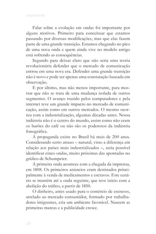 onipresente


    Falar sobre a evolução em ondas foi importante por
alguns motivos. Primeiro para conceituar que estamos
passando por diversas modificações, mas que elas fazem
parte de uma grande transição. Estamos chegando no pico
de uma nova onda e quem ainda vive no modelo antigo
está sofrendo as consequências.
    Segundo para deixar claro que não seria uma teoria
revolucionária defender que o mercado de comunicação
entrou em uma nova era. Defender uma grande transição
não é novo e pode ser apenas uma constatação baseada em
observação.
    E por último, mas não menos importante, para mos­
trar que não se trata de uma mudança isolada de outros
segmentos. O avanço trazido pelos computadores e pela
internet teve um grande impacto no mercado de comuni­
cação, assim como em outros mercados. O mesmo ocor­
reu com a industrialização, algumas décadas antes. Nossa
indústria não é o centro do mundo, assim como não eram
os barões do café ou não são os poderosos da indústria
fonográfica.
    A propaganda existe no Brasil há mais de 200 anos.
Considerando certo atraso – natural, visto a diferença em
relação aos países mais industrializados –, seria possível
identificar cinco ondas, muito próximas das apontadas no
gráfico de Schumpeter.
    A primeira onda acontece com a chegada da imprensa,
em 1808. Os primeiros anúncios eram destinados princi­
palmente à venda de medicamentos e escravos. Este cená­
rio se mantém até a onda seguinte, que teve início com a
abolição do tráfico, a partir de 1850.
    O dinheiro, antes usado para o comércio de escravos,
atrelado ao mercado consumidor, formado por trabalha­
dores imigrantes, cria um ambiente favorável. Nascem as
primeiras marcas e a publicidade cresce.


28
 