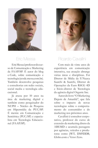 Eric Messa                       Ricardo Cavallini
     Eric Messa é professor do cur-       Com mais de vinte anos de
so de Comunicação e Marketing         experiência em comunicação
da FAAP/SP. É autor do blog           interativa, sua atuação abrange
e-Code, sobre comunicação e           várias áreas e disciplinas. Foi
tecnologia (ecode.messa.com.br).      Diretor de Mídia da F/Nazca
Também desenvolve pesquisas           Saatchi & Saatchi, Diretor de
e consultorias em redes sociais,      Operações da Euro RSCG 4D
social media e tecnologia edu-        e Sócio-diretor de Tecnologia
cacional.                             da agência digital Organic Inc.
     Já atuou por 10 anos na              Autor do livro “O Marketing
área de marketing digital e           Depois de Amanhã”, que fala
também como pesquisador do            sobre o impacto de novas
NUPH – Núcleo de Pesquisa             tecnologias sobre o comporta-
em Hipermídia da PUC/SP.              mento do consumidor e do
É mestre em Comunicação e             marketing nos próximos anos.
Semiótica (PUC/SP) e especia-             Cavallini é consultor corpo-
lista em Tecnologia Educacio-         rativo, professor do curso de
nal (FAAP/SP).                        extensão de marketing direto da
                                      ABEMD e acumula passagens
                                      por agências, veículos e produ-
                                      toras como JWT, DM9DDB,
                                      Globo.com e Vetor Zero.
 