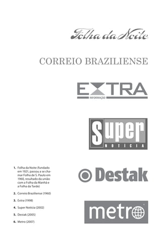 1. Folha da Noite (fundado
   em 1921, passou a se cha-
   mar Folha de S. Paulo em
   1960, resultado da união
   com a Folha da Manhã e
   a Folha da Tarde)

2. Correio Braziliense (1960)

3. Extra (1998)

4. Super Notícia (2002)

5. Destak (2005)

6. Metro (2007)
 